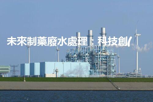 未來制藥廢水處理：科技創(chuàng)新引領(lǐng)環(huán)保革命？